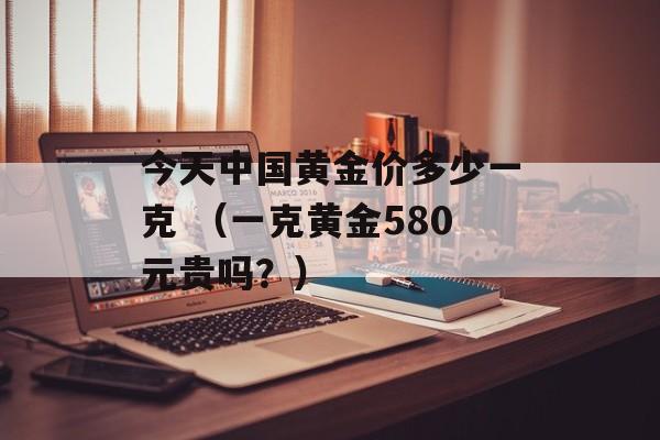 今天中国黄金价多少一克 （一克黄金580元贵吗？）