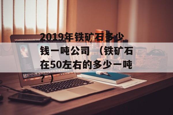 2019年铁矿石多少钱一吨公司 （铁矿石在50左右的多少一吨？）