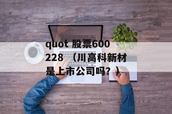 quot 股票600228 （川高科新材是上市公司吗？）