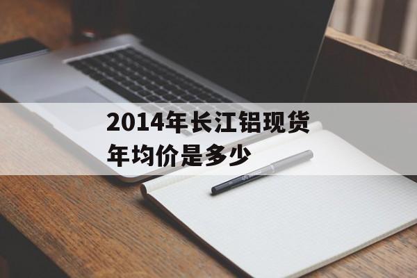 2014年长江铝现货年均价是多少