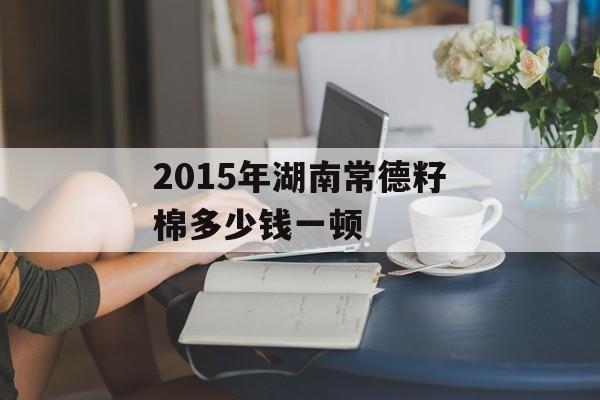 2015年湖南常德籽棉多少钱一顿