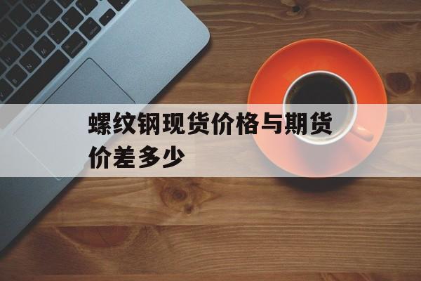 螺纹钢现货价格与期货价差多少