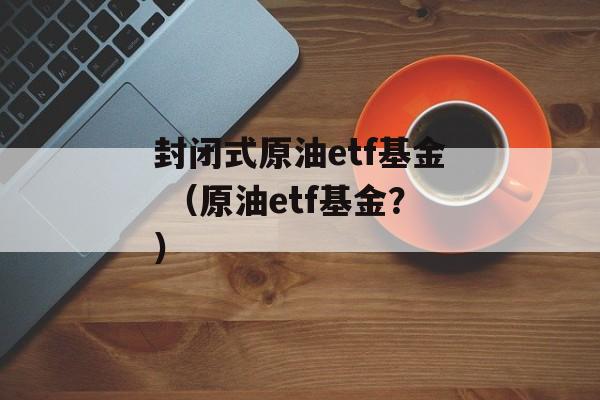 封闭式原油etf基金 （原油etf基金？）