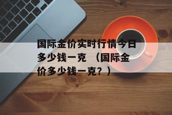 国际金价实时行情今日多少钱一克 （国际金价多少钱一克？）