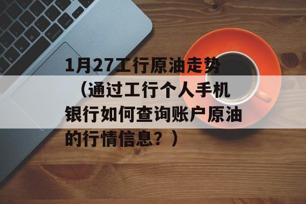 1月27工行原油走势 （通过工行个人手机银行如何查询账户原油的行情信息？）