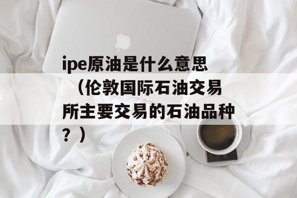 ipe原油是什么意思 （伦敦国际石油交易所主要交易的石油品种？）