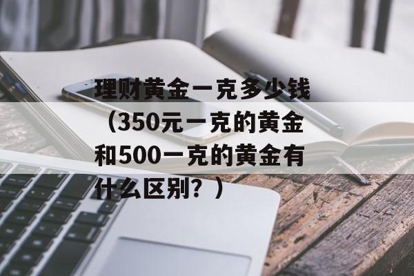 理财黄金一克多少钱 （350元一克的黄金和500一克的黄金有什么区别？）