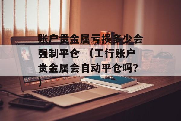 账户贵金属亏损多少会强制平仓 （工行账户贵金属会自动平仓吗？）