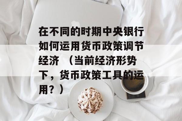 在不同的时期中央银行如何运用货币政策调节经济 （当前经济形势下，货币政策工具的运用？）