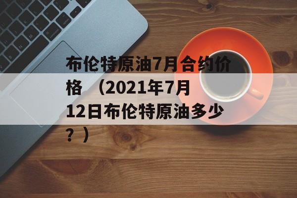 布伦特原油7月合约价格 （2021年7月12日布伦特原油多少？）