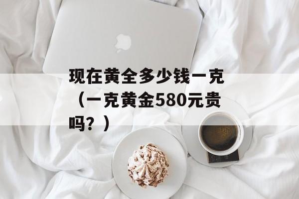 现在黄全多少钱一克 （一克黄金580元贵吗？）