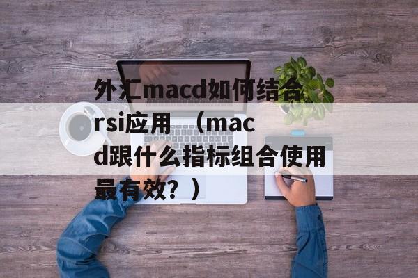 外汇macd如何结合rsi应用 （macd跟什么指标组合使用最有效？）