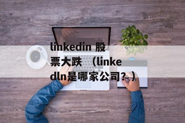 linkedin 股票大跌 （linkedln是哪家公司？）