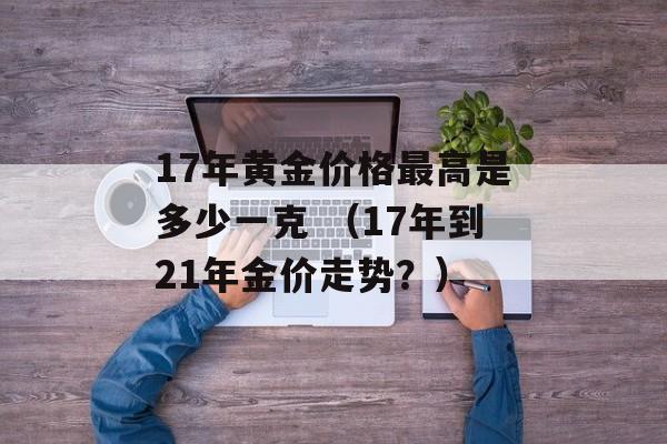 17年黄金价格最高是多少一克 （17年到21年金价走势？）