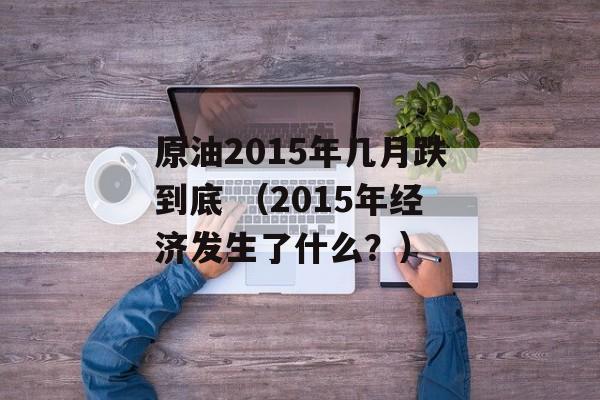 原油2015年几月跌到底 （2015年经济发生了什么？）