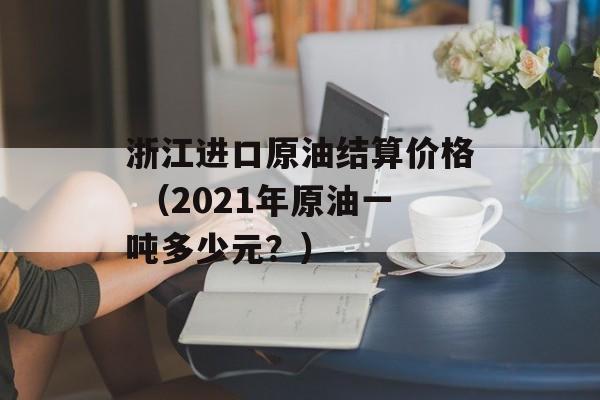 浙江进口原油结算价格 （2021年原油一吨多少元？）