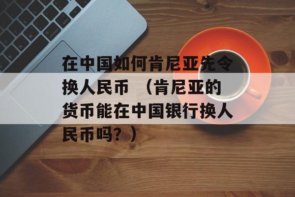 在中国如何肯尼亚先令换人民币 （肯尼亚的货币能在中国银行换人民币吗？）