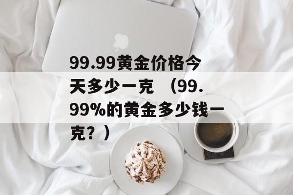 99.99黄金价格今天多少一克 （99.99%的黄金多少钱一克？）