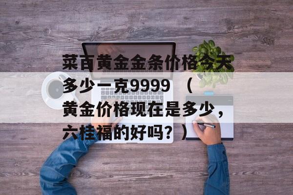 菜百黄金金条价格今天多少一克9999 （黄金价格现在是多少，六桂福的好吗？）