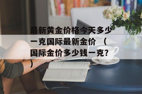 最新黄金价格今天多少一克国际最新金价 （国际金价多少钱一克？）