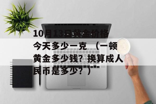 10月13日黄金价格今天多少一克 （一顿黄金多少钱？换算成人民币是多少？）