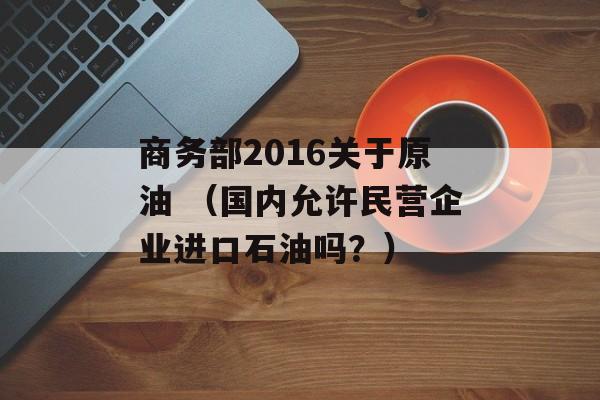 商务部2016关于原油 （国内允许民营企业进口石油吗？）