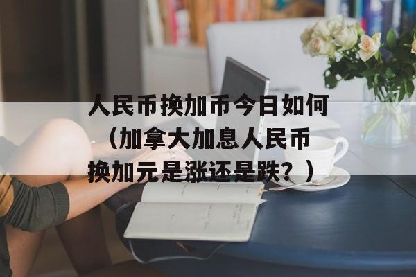 人民币换加币今日如何 （加拿大加息人民币换加元是涨还是跌？）