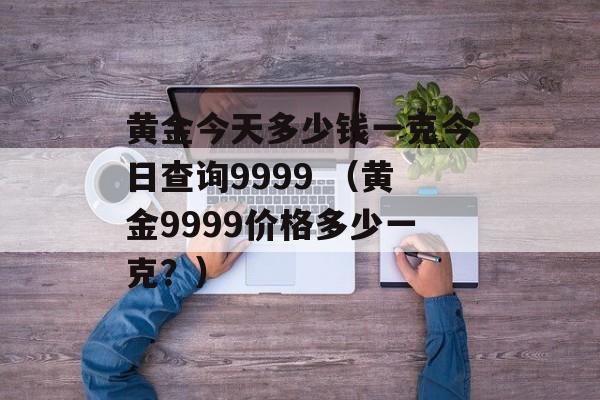 黄金今天多少钱一克今日查询9999 （黄金9999价格多少一克？）