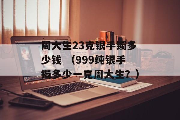 周大生23克银手镯多少钱 （999纯银手镯多少一克周大生？）