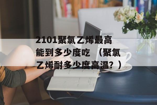 2101聚氯乙烯最高能到多少度吃 （聚氯乙烯耐多少度高温？）