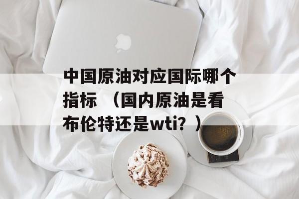 中国原油对应国际哪个指标 （国内原油是看布伦特还是wti？）