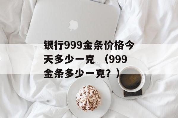 银行999金条价格今天多少一克 （999金条多少一克？）