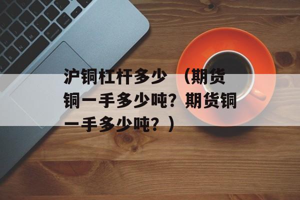 沪铜杠杆多少 （期货铜一手多少吨？期货铜一手多少吨？）