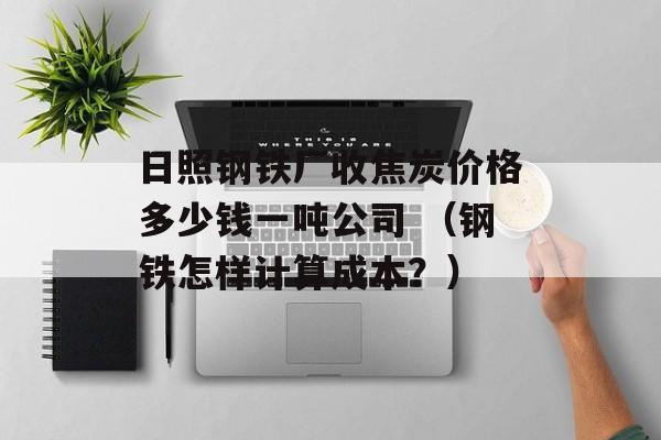 日照钢铁厂收焦炭价格多少钱一吨公司 （钢铁怎样计算成本？）