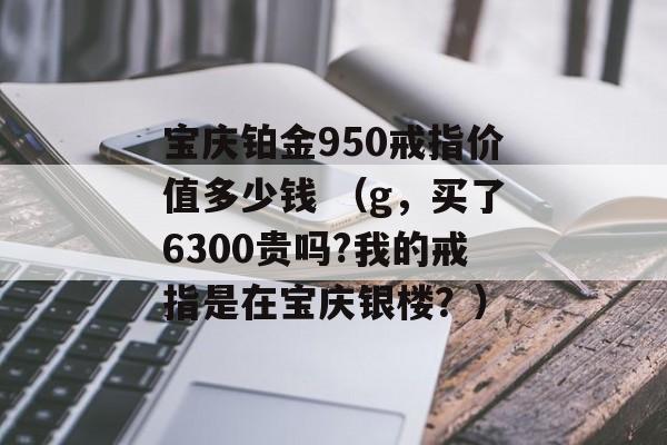 宝庆铂金950戒指价值多少钱 （g，买了6300贵吗?我的戒指是在宝庆银楼？）