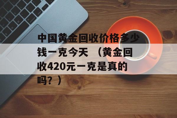 中国黄金回收价格多少钱一克今天 （黄金回收420元一克是真的吗？）