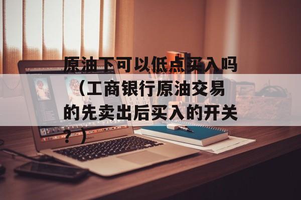 原油下可以低点买入吗 （工商银行原油交易的先卖出后买入的开关？）