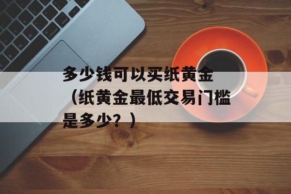 多少钱可以买纸黄金 （纸黄金最低交易门槛是多少？）