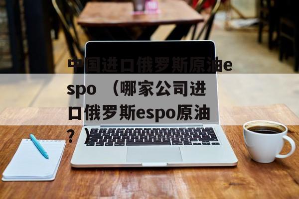 中国进口俄罗斯原油espo （哪家公司进口俄罗斯espo原油？）