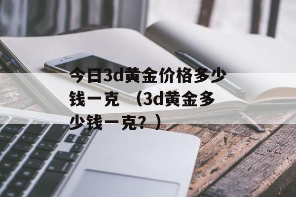 今日3d黄金价格多少钱一克 （3d黄金多少钱一克？）