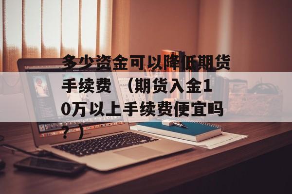 多少资金可以降低期货手续费 （期货入金10万以上手续费便宜吗？）