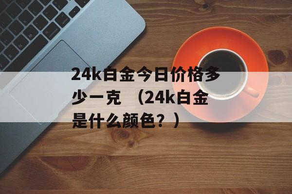 24k白金今日价格多少一克 （24k白金是什么颜色？）