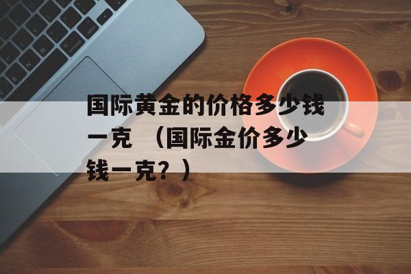 国际黄金的价格多少钱一克 （国际金价多少钱一克？）