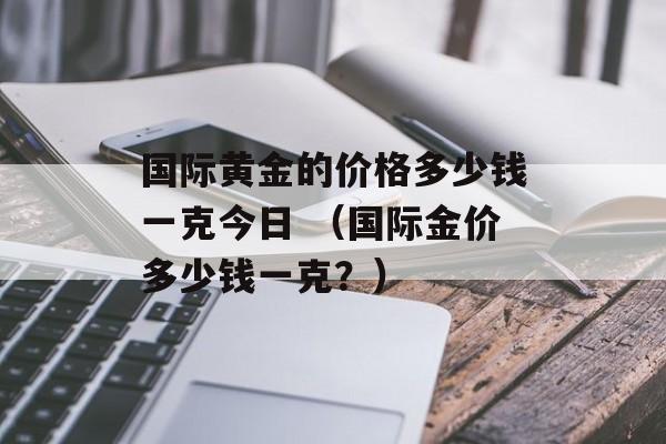 国际黄金的价格多少钱一克今日 （国际金价多少钱一克？）