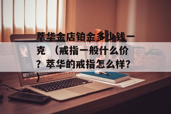 萃华金店铂金多少钱一克 （戒指一般什么价？萃华的戒指怎么样？）