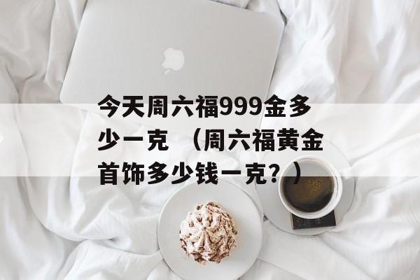 今天周六福999金多少一克 （周六福黄金首饰多少钱一克？）