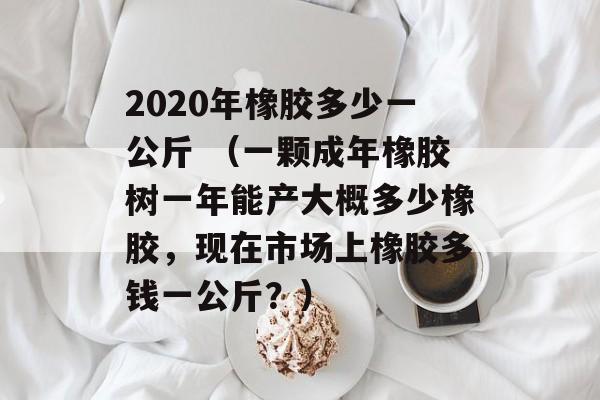 2020年橡胶多少一公斤 （一颗成年橡胶树一年能产大概多少橡胶，现在市场上橡胶多钱一公斤？）