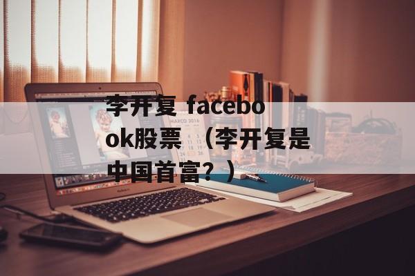 李开复 facebook股票 （李开复是中国首富？）