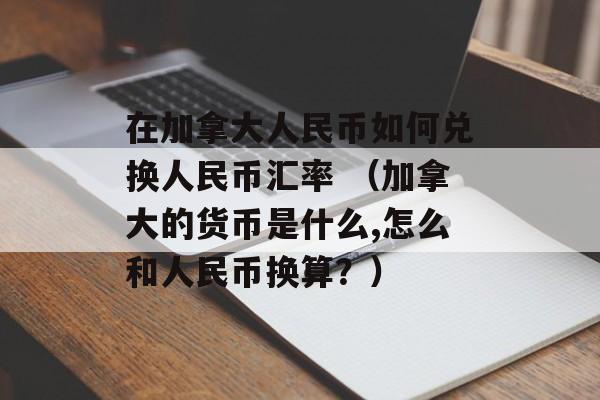 在加拿大人民币如何兑换人民币汇率 （加拿大的货币是什么,怎么和人民币换算？）