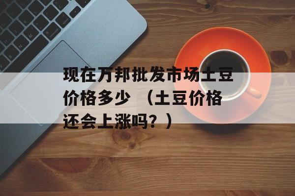 现在万邦批发市场土豆价格多少 （土豆价格还会上涨吗？）